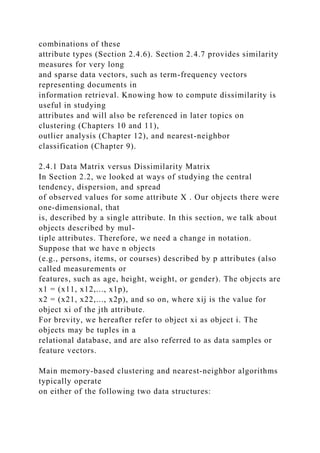 combinations of these
attribute types (Section 2.4.6). Section 2.4.7 provides similarity
measures for very long
and sparse data vectors, such as term-frequency vectors
representing documents in
information retrieval. Knowing how to compute dissimilarity is
useful in studying
attributes and will also be referenced in later topics on
clustering (Chapters 10 and 11),
outlier analysis (Chapter 12), and nearest-neighbor
classification (Chapter 9).
2.4.1 Data Matrix versus Dissimilarity Matrix
In Section 2.2, we looked at ways of studying the central
tendency, dispersion, and spread
of observed values for some attribute X . Our objects there were
one-dimensional, that
is, described by a single attribute. In this section, we talk about
objects described by mul-
tiple attributes. Therefore, we need a change in notation.
Suppose that we have n objects
(e.g., persons, items, or courses) described by p attributes (also
called measurements or
features, such as age, height, weight, or gender). The objects are
x1 = (x11, x12,..., x1p),
x2 = (x21, x22,..., x2p), and so on, where xij is the value for
object xi of the jth attribute.
For brevity, we hereafter refer to object xi as object i. The
objects may be tuples in a
relational database, and are also referred to as data samples or
feature vectors.
Main memory-based clustering and nearest-neighbor algorithms
typically operate
on either of the following two data structures:
 