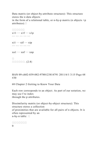 Data matrix (or object-by-attribute structure): This structure
stores the n data objects
in the form of a relational table, or n-by-p matrix (n objects ×p
attributes)
x11 ··· x1f ··· x1p
··· ··· ··· ··· ···
xi1 ··· xif ··· xip
··· ··· ··· ··· ···
xn1 ··· xnf ··· xnp
HAN 09-ch02-039-082-9780123814791 2011/6/1 3:15 Page 68
#30
68 Chapter 2 Getting to Know Your Data
Each row corresponds to an object. As part of our notation, we
may use f to index
through the p attributes.
Dissimilarity matrix (or object-by-object structure): This
structure stores a collection
of proximities that are available for all pairs of n objects. It is
often represented by an
n-by-
0
 