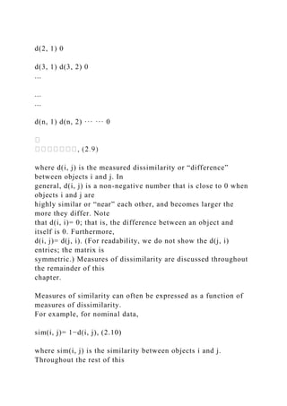 d(2, 1) 0
d(3, 1) d(3, 2) 0
...
...
...
d(n, 1) d(n, 2) ··· ··· 0
where d(i, j) is the measured dissimilarity or “difference”
between objects i and j. In
general, d(i, j) is a non-negative number that is close to 0 when
objects i and j are
highly similar or “near” each other, and becomes larger the
more they differ. Note
that d(i, i)= 0; that is, the difference between an object and
itself is 0. Furthermore,
d(i, j)= d(j, i). (For readability, we do not show the d(j, i)
entries; the matrix is
symmetric.) Measures of dissimilarity are discussed throughout
the remainder of this
chapter.
Measures of similarity can often be expressed as a function of
measures of dissimilarity.
For example, for nominal data,
sim(i, j)= 1−d(i, j), (2.10)
where sim(i, j) is the similarity between objects i and j.
Throughout the rest of this
 