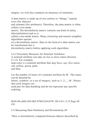 chapter, we will also comment on measures of similarity.
A data matrix is made up of two entities or “things,” namely
rows (for objects)
and columns (for attributes). Therefore, the data matrix is often
called a two-mode
matrix. The dissimilarity matrix contains one kind of entity
(dissimilarities) and so is
called a one-mode matrix. Many clustering and nearest-neighbor
algorithms operate
on a dissimilarity matrix. Data in the form of a data matrix can
be transformed into a
dissimilarity matrix before applying such algorithms.
2.4.2 Proximity Measures for Nominal Attributes
A nominal attribute can take on two or more states (Section
2.1.2). For example,
map color is a nominal attribute that may have, say, five states:
red, yellow, green, pink,
and blue.
Let the number of states of a nominal attribute be M . The states
can be denoted by
letters, symbols, or a set of integers, such as 1, 2,..., M . Notice
that such integers are
used just for data handling and do not represent any specific
ordering.
HAN 09-ch02-039-082-9780123814791 2011/6/1 3:15 Page 69
#31
2.4 Measuring Data Similarity and Dissimilarity 69
“How is dissimilarity computed between objects described by
 
