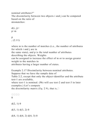 nominal attributes?”
The dissimilarity between two objects i and j can be computed
based on the ratio of
mismatches:
d(i, j)=
p−m
p
, (2.11)
where m is the number of matches (i.e., the number of attributes
for which i and j are in
the same state), and p is the total number of attributes
describing the objects. Weights
can be assigned to increase the effect of m or to assign greater
weight to the matches in
attributes having a larger number of states.
Example 2.17 Dissimilarity between nominal attributes.
Suppose that we have the sample data of
Table 2.2, except that only the object-identifier and the attribute
test-1 are available,
where test-1 is nominal. (We will use test-2 and test-3 in later
examples.) Let’s compute
0
d(2, 1) 0
d(3, 1) d(3, 2) 0
d(4, 1) d(4, 2) d(4, 3) 0
 