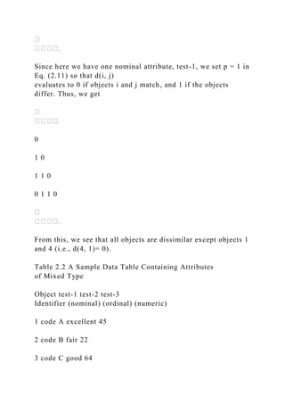 Since here we have one nominal attribute, test-1, we set p = 1 in
Eq. (2.11) so that d(i, j)
evaluates to 0 if objects i and j match, and 1 if the objects
differ. Thus, we get
0
1 0
1 1 0
0 1 1 0
From this, we see that all objects are dissimilar except objects 1
and 4 (i.e., d(4, 1)= 0).
Table 2.2 A Sample Data Table Containing Attributes
of Mixed Type
Object test-1 test-2 test-3
Identifier (nominal) (ordinal) (numeric)
1 code A excellent 45
2 code B fair 22
3 code C good 64
 