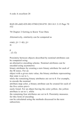 4 code A excellent 28
HAN 09-ch02-039-082-9780123814791 2011/6/1 3:15 Page 70
#32
70 Chapter 2 Getting to Know Your Data
Alternatively, similarity can be computed as
sim(i, j)= 1−d(i, j)=
m
p
. (2.12)
Proximity between objects described by nominal attributes can
be computed using
an alternative encoding scheme. Nominal attributes can be
encoded using asymmetric
binary attributes by creating a new binary attribute for each of
the M states. For an
object with a given state value, the binary attribute representing
that state is set to 1,
while the remaining binary attributes are set to 0. For example,
to encode the nominal
attribute map color, a binary attribute can be created for each of
the five colors previ-
ously listed. For an object having the color yellow, the yellow
attribute is set to 1, while
the remaining four attributes are set to 0. Proximity measures
for this form of encoding
can be calculated using the methods discussed in the next
subsection.
 