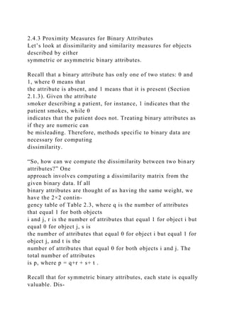 2.4.3 Proximity Measures for Binary Attributes
Let’s look at dissimilarity and similarity measures for objects
described by either
symmetric or asymmetric binary attributes.
Recall that a binary attribute has only one of two states: 0 and
1, where 0 means that
the attribute is absent, and 1 means that it is present (Section
2.1.3). Given the attribute
smoker describing a patient, for instance, 1 indicates that the
patient smokes, while 0
indicates that the patient does not. Treating binary attributes as
if they are numeric can
be misleading. Therefore, methods specific to binary data are
necessary for computing
dissimilarity.
“So, how can we compute the dissimilarity between two binary
attributes?” One
approach involves computing a dissimilarity matrix from the
given binary data. If all
binary attributes are thought of as having the same weight, we
have the 2×2 contin-
gency table of Table 2.3, where q is the number of attributes
that equal 1 for both objects
i and j, r is the number of attributes that equal 1 for object i but
equal 0 for object j, s is
the number of attributes that equal 0 for object i but equal 1 for
object j, and t is the
number of attributes that equal 0 for both objects i and j. The
total number of attributes
is p, where p = q+r + s+ t .
Recall that for symmetric binary attributes, each state is equally
valuable. Dis-
 