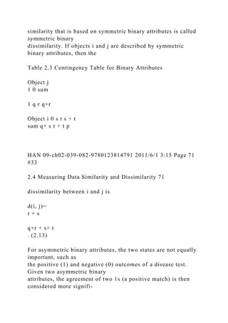 similarity that is based on symmetric binary attributes is called
symmetric binary
dissimilarity. If objects i and j are described by symmetric
binary attributes, then the
Table 2.3 Contingency Table for Binary Attributes
Object j
1 0 sum
1 q r q+r
Object i 0 s t s + t
sum q+ s r + t p
HAN 09-ch02-039-082-9780123814791 2011/6/1 3:15 Page 71
#33
2.4 Measuring Data Similarity and Dissimilarity 71
dissimilarity between i and j is
d(i, j)=
r + s
q+r + s+ t
. (2.13)
For asymmetric binary attributes, the two states are not equally
important, such as
the positive (1) and negative (0) outcomes of a disease test.
Given two asymmetric binary
attributes, the agreement of two 1s (a positive match) is then
considered more signifi-
 