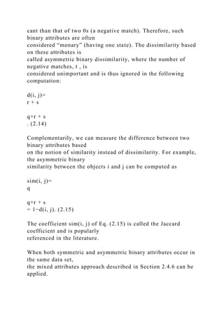 cant than that of two 0s (a negative match). Therefore, such
binary attributes are often
considered “monary” (having one state). The dissimilarity based
on these attributes is
called asymmetric binary dissimilarity, where the number of
negative matches, t , is
considered unimportant and is thus ignored in the following
computation:
d(i, j)=
r + s
q+r + s
. (2.14)
Complementarily, we can measure the difference between two
binary attributes based
on the notion of similarity instead of dissimilarity. For example,
the asymmetric binary
similarity between the objects i and j can be computed as
sim(i, j)=
q
q+r + s
= 1−d(i, j). (2.15)
The coefficient sim(i, j) of Eq. (2.15) is called the Jaccard
coefficient and is popularly
referenced in the literature.
When both symmetric and asymmetric binary attributes occur in
the same data set,
the mixed attributes approach described in Section 2.4.6 can be
applied.
 