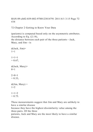 HAN 09-ch02-039-082-9780123814791 2011/6/1 3:15 Page 72
#34
72 Chapter 2 Getting to Know Your Data
(patients) is computed based only on the asymmetric attributes.
According to Eq. (2.14),
the distance between each pair of the three patients—Jack,
Mary, and Jim—is
d(Jack, Jim)=
1+1
1+1+1
= 0.67,
d(Jack, Mary)=
0+1
2+0+1
= 0.33,
d(Jim, Mary) =
1+2
1+1+2
= 0.75.
These measurements suggest that Jim and Mary are unlikely to
have a similar disease
because they have the highest dissimilarity value among the
three pairs. Of the three
patients, Jack and Mary are the most likely to have a similar
disease.
 