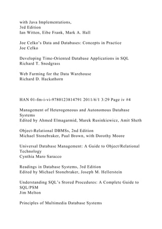 with Java Implementations,
3rd Edition
Ian Witten, Eibe Frank, Mark A. Hall
Joe Celko’s Data and Databases: Concepts in Practice
Joe Celko
Developing Time-Oriented Database Applications in SQL
Richard T. Snodgrass
Web Farming for the Data Warehouse
Richard D. Hackathorn
HAN 01-fm-i-vi-9780123814791 2011/6/1 3:29 Page iv #4
Management of Heterogeneous and Autonomous Database
Systems
Edited by Ahmed Elmagarmid, Marek Rusinkiewicz, Amit Sheth
Object-Relational DBMSs, 2nd Edition
Michael Stonebraker, Paul Brown, with Dorothy Moore
Universal Database Management: A Guide to Object/Relational
Technology
Cynthia Maro Saracco
Readings in Database Systems, 3rd Edition
Edited by Michael Stonebraker, Joseph M. Hellerstein
Understanding SQL’s Stored Procedures: A Complete Guide to
SQL/PSM
Jim Melton
Principles of Multimedia Database Systems
 