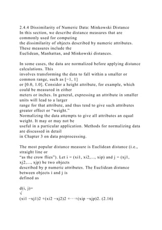 2.4.4 Dissimilarity of Numeric Data: Minkowski Distance
In this section, we describe distance measures that are
commonly used for computing
the dissimilarity of objects described by numeric attributes.
These measures include the
Euclidean, Manhattan, and Minkowski distances.
In some cases, the data are normalized before applying distance
calculations. This
involves transforming the data to fall within a smaller or
common range, such as [−1, 1]
or [0.0, 1.0]. Consider a height attribute, for example, which
could be measured in either
meters or inches. In general, expressing an attribute in smaller
units will lead to a larger
range for that attribute, and thus tend to give such attributes
greater effect or “weight.”
Normalizing the data attempts to give all attributes an equal
weight. It may or may not be
useful in a particular application. Methods for normalizing data
are discussed in detail
in Chapter 3 on data preprocessing.
The most popular distance measure is Euclidean distance (i.e.,
straight line or
“as the crow flies”). Let i = (xi1, xi2,..., xip) and j = (xj1,
xj2,..., xjp) be two objects
described by p numeric attributes. The Euclidean distance
between objects i and j is
defined as
d(i, j)=
√
(xi1 −xj1)2 +(xi2 −xj2)2 +···+(xip −xjp)2. (2.16)
 