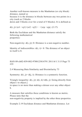 Another well-known measure is the Manhattan (or city block)
distance, named so
because it is the distance in blocks between any two points in a
city (such as 2 blocks
down and 3 blocks over for a total of 5 blocks). It is defined as
d(i, j)=|xi1 −xj1|+|xi2 −xj2|+···+|xip −xjp|. (2.17)
Both the Euclidean and the Manhattan distance satisfy the
following mathematical
properties:
Non-negativity: d(i, j)≥ 0: Distance is a non-negative number.
Identity of indiscernibles: d(i, i)= 0: The distance of an object
to itself is 0.
HAN 09-ch02-039-082-9780123814791 2011/6/1 3:15 Page 73
#35
2.4 Measuring Data Similarity and Dissimilarity 73
Symmetry: d(i, j)= d(j, i): Distance is a symmetric function.
Triangle inequality: d(i, j)≤ d(i, k)+d(k, j): Going directly from
object i to object j
in space is no more than making a detour over any other object
k.
A measure that satisfies these conditions is known as metric.
Please note that the
non-negativity property is implied by the other three properties.
Example 2.19 Euclidean distance and Manhattan distance. Let
 