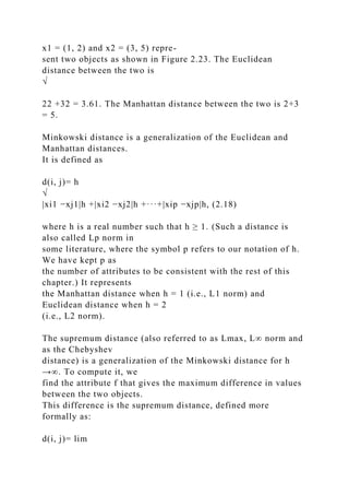 x1 = (1, 2) and x2 = (3, 5) repre-
sent two objects as shown in Figure 2.23. The Euclidean
distance between the two is
√
22 +32 = 3.61. The Manhattan distance between the two is 2+3
= 5.
Minkowski distance is a generalization of the Euclidean and
Manhattan distances.
It is defined as
d(i, j)= h
√
|xi1 −xj1|h +|xi2 −xj2|h +···+|xip −xjp|h, (2.18)
where h is a real number such that h ≥ 1. (Such a distance is
also called Lp norm in
some literature, where the symbol p refers to our notation of h.
We have kept p as
the number of attributes to be consistent with the rest of this
chapter.) It represents
the Manhattan distance when h = 1 (i.e., L1 norm) and
Euclidean distance when h = 2
(i.e., L2 norm).
The supremum distance (also referred to as Lmax, L∞ norm and
as the Chebyshev
distance) is a generalization of the Minkowski distance for h
→∞. To compute it, we
find the attribute f that gives the maximum difference in values
between the two objects.
This difference is the supremum distance, defined more
formally as:
d(i, j)= lim
 