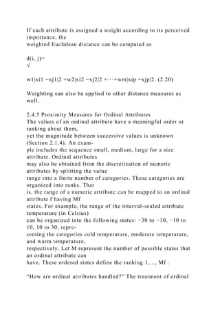 If each attribute is assigned a weight according to its perceived
importance, the
weighted Euclidean distance can be computed as
d(i, j)=
√
w1|xi1 −xj1|2 +w2|xi2 −xj2|2 +···+wm|xip −xjp|2. (2.20)
Weighting can also be applied to other distance measures as
well.
2.4.5 Proximity Measures for Ordinal Attributes
The values of an ordinal attribute have a meaningful order or
ranking about them,
yet the magnitude between successive values is unknown
(Section 2.1.4). An exam-
ple includes the sequence small, medium, large for a size
attribute. Ordinal attributes
may also be obtained from the discretization of numeric
attributes by splitting the value
range into a finite number of categories. These categories are
organized into ranks. That
is, the range of a numeric attribute can be mapped to an ordinal
attribute f having Mf
states. For example, the range of the interval-scaled attribute
temperature (in Celsius)
can be organized into the following states: −30 to −10, −10 to
10, 10 to 30, repre-
senting the categories cold temperature, moderate temperature,
and warm temperature,
respectively. Let M represent the number of possible states that
an ordinal attribute can
have. These ordered states define the ranking 1,..., Mf .
“How are ordinal attributes handled?” The treatment of ordinal
 