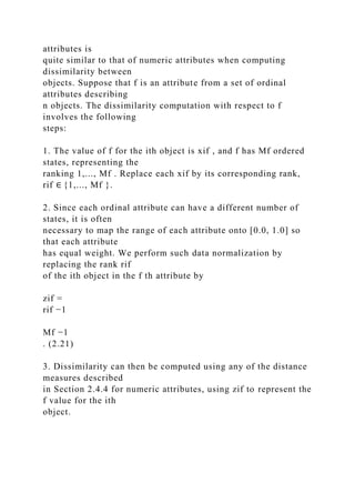 attributes is
quite similar to that of numeric attributes when computing
dissimilarity between
objects. Suppose that f is an attribute from a set of ordinal
attributes describing
n objects. The dissimilarity computation with respect to f
involves the following
steps:
1. The value of f for the ith object is xif , and f has Mf ordered
states, representing the
ranking 1,..., Mf . Replace each xif by its corresponding rank,
rif ∈ {1,..., Mf }.
2. Since each ordinal attribute can have a different number of
states, it is often
necessary to map the range of each attribute onto [0.0, 1.0] so
that each attribute
has equal weight. We perform such data normalization by
replacing the rank rif
of the ith object in the f th attribute by
zif =
rif −1
Mf −1
. (2.21)
3. Dissimilarity can then be computed using any of the distance
measures described
in Section 2.4.4 for numeric attributes, using zif to represent the
f value for the ith
object.
 