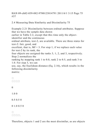 HAN 09-ch02-039-082-9780123814791 2011/6/1 3:15 Page 75
#37
2.4 Measuring Data Similarity and Dissimilarity 75
Example 2.21 Dissimilarity between ordinal attributes. Suppose
that we have the sample data shown
earlier in Table 2.2, except that this time only the object-
identifier and the continuous
ordinal attribute, test-2, are available. There are three states for
test-2: fair, good, and
excellent, that is, Mf = 3. For step 1, if we replace each value
for test-2 by its rank, the
four objects are assigned the ranks 3, 1, 2, and 3, respectively.
Step 2 normalizes the
ranking by mapping rank 1 to 0.0, rank 2 to 0.5, and rank 3 to
1.0. For step 3, we can
use, say, the Euclidean distance (Eq. 2.16), which results in the
following dissimilarity
matrix:
0
1.0 0
0.5 0.5 0
0 1.0 0.5 0
Therefore, objects 1 and 2 are the most dissimilar, as are objects
 