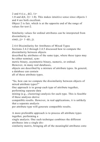 2 and 4 (i.e., d(2, 1)=
1.0 and d(4, 2)= 1.0). This makes intuitive sense since objects 1
and 4 are both excellent.
Object 2 is fair, which is at the opposite end of the range of
values for test-2.
Similarity values for ordinal attributes can be interpreted from
dissimilarity as
sim(i, j)= 1−d(i, j).
2.4.6 Dissimilarity for Attributes of Mixed Types
Sections 2.4.2 through 2.4.5 discussed how to compute the
dissimilarity between objects
described by attributes of the same type, where these types may
be either nominal, sym-
metric binary, asymmetric binary, numeric, or ordinal.
However, in many real databases,
objects are described by a mixture of attribute types. In general,
a database can contain
all of these attribute types.
“So, how can we compute the dissimilarity between objects of
mixed attribute types?”
One approach is to group each type of attribute together,
performing separate data
mining (e.g., clustering) analysis for each type. This is feasible
if these analyses derive
compatible results. However, in real applications, it is unlikely
that a separate analysis
per attribute type will generate compatible results.
A more preferable approach is to process all attribute types
together, performing a
single analysis. One such technique combines the different
attributes into a single dis-
similarity matrix, bringing all of the meaningful attributes onto
 
