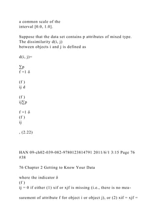 a common scale of the
interval [0.0, 1.0].
Suppose that the data set contains p attributes of mixed type.
The dissimilarity d(i, j)
between objects i and j is defined as
d(i, j)=
∑p
f =1 δ
(f )
ij d
(f )
ij∑p
f =1 δ
(f )
ij
, (2.22)
HAN 09-ch02-039-082-9780123814791 2011/6/1 3:15 Page 76
#38
76 Chapter 2 Getting to Know Your Data
where the indicator δ
(f )
ij = 0 if either (1) xif or xjf is missing (i.e., there is no mea-
surement of attribute f for object i or object j), or (2) xif = xjf =
 
