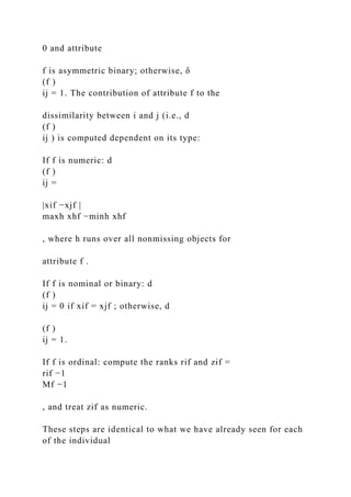 0 and attribute
f is asymmetric binary; otherwise, δ
(f )
ij = 1. The contribution of attribute f to the
dissimilarity between i and j (i.e., d
(f )
ij ) is computed dependent on its type:
If f is numeric: d
(f )
ij =
|xif −xjf |
maxh xhf −minh xhf
, where h runs over all nonmissing objects for
attribute f .
If f is nominal or binary: d
(f )
ij = 0 if xif = xjf ; otherwise, d
(f )
ij = 1.
If f is ordinal: compute the ranks rif and zif =
rif −1
Mf −1
, and treat zif as numeric.
These steps are identical to what we have already seen for each
of the individual
 