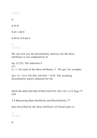 0
0.55 0
0.45 1.00 0
0.40 0.14 0.86 0
We can now use the dissimilarity matrices for the three
attributes in our computation of
Eq. (2.22). The indicator δ
(f )
ij = 1 for each of the three attributes, f . We get, for example,
d(3, 1)= 1(1)+1(0.50)+1(0.45)3 = 0.65. The resulting
dissimilarity matrix obtained for the
HAN 09-ch02-039-082-9780123814791 2011/6/1 3:15 Page 77
#39
2.4 Measuring Data Similarity and Dissimilarity 77
data described by the three attributes of mixed types is:
0
 