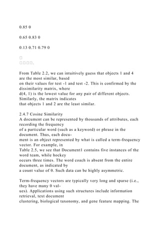 0.85 0
0.65 0.83 0
0.13 0.71 0.79 0
From Table 2.2, we can intuitively guess that objects 1 and 4
are the most similar, based
on their values for test -1 and test -2. This is confirmed by the
dissimilarity matrix, where
d(4, 1) is the lowest value for any pair of different objects.
Similarly, the matrix indicates
that objects 1 and 2 are the least similar.
2.4.7 Cosine Similarity
A document can be represented by thousands of attributes, each
recording the frequency
of a particular word (such as a keyword) or phrase in the
document. Thus, each docu-
ment is an object represented by what is called a term-frequency
vector. For example, in
Table 2.5, we see that Document1 contains five instances of the
word team, while hockey
occurs three times. The word coach is absent from the entire
document, as indicated by
a count value of 0. Such data can be highly asymmetric.
Term-frequency vectors are typically very long and sparse (i.e.,
they have many 0 val-
ues). Applications using such structures include information
retrieval, text document
clustering, biological taxonomy, and gene feature mapping. The
 