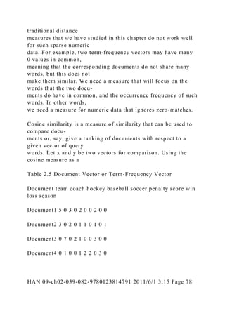 traditional distance
measures that we have studied in this chapter do not work well
for such sparse numeric
data. For example, two term-frequency vectors may have many
0 values in common,
meaning that the corresponding documents do not share many
words, but this does not
make them similar. We need a measure that will focus on the
words that the two docu-
ments do have in common, and the occurrence frequency of such
words. In other words,
we need a measure for numeric data that ignores zero-matches.
Cosine similarity is a measure of similarity that can be used to
compare docu-
ments or, say, give a ranking of documents with respect to a
given vector of query
words. Let x and y be two vectors for comparison. Using the
cosine measure as a
Table 2.5 Document Vector or Term-Frequency Vector
Document team coach hockey baseball soccer penalty score win
loss season
Document1 5 0 3 0 2 0 0 2 0 0
Document2 3 0 2 0 1 1 0 1 0 1
Document3 0 7 0 2 1 0 0 3 0 0
Document4 0 1 0 0 1 2 2 0 3 0
HAN 09-ch02-039-082-9780123814791 2011/6/1 3:15 Page 78
 