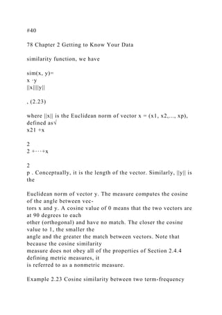 #40
78 Chapter 2 Getting to Know Your Data
similarity function, we have
sim(x, y)=
x ·y
||x||||y||
, (2.23)
where ||x|| is the Euclidean norm of vector x = (x1, x2,..., xp),
defined as√
x21 +x
2
2 +···+x
2
p . Conceptually, it is the length of the vector. Similarly, ||y|| is
the
Euclidean norm of vector y. The measure computes the cosine
of the angle between vec-
tors x and y. A cosine value of 0 means that the two vectors are
at 90 degrees to each
other (orthogonal) and have no match. The closer the cosine
value to 1, the smaller the
angle and the greater the match between vectors. Note that
because the cosine similarity
measure does not obey all of the properties of Section 2.4.4
defining metric measures, it
is referred to as a nonmetric measure.
Example 2.23 Cosine similarity between two term-frequency
 