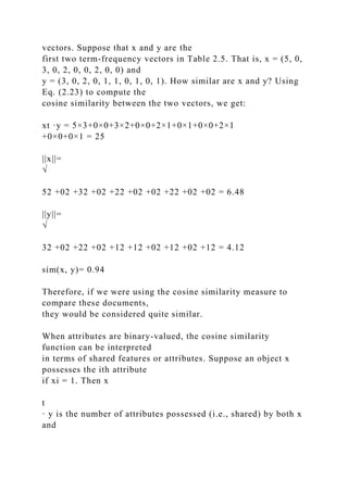 vectors. Suppose that x and y are the
first two term-frequency vectors in Table 2.5. That is, x = (5, 0,
3, 0, 2, 0, 0, 2, 0, 0) and
y = (3, 0, 2, 0, 1, 1, 0, 1, 0, 1). How similar are x and y? Using
Eq. (2.23) to compute the
cosine similarity between the two vectors, we get:
xt ·y = 5×3+0×0+3×2+0×0+2×1+0×1+0×0+2×1
+0×0+0×1 = 25
||x||=
√
52 +02 +32 +02 +22 +02 +02 +22 +02 +02 = 6.48
||y||=
√
32 +02 +22 +02 +12 +12 +02 +12 +02 +12 = 4.12
sim(x, y)= 0.94
Therefore, if we were using the cosine similarity measure to
compare these documents,
they would be considered quite similar.
When attributes are binary-valued, the cosine similarity
function can be interpreted
in terms of shared features or attributes. Suppose an object x
possesses the ith attribute
if xi = 1. Then x
t
· y is the number of attributes possessed (i.e., shared) by both x
and
 