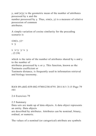 y, and |x||y| is the geometric mean of the number of attributes
possessed by x and the
number possessed by y. Thus, sim(x, y) is a measure of relative
possession of common
attributes.
A simple variation of cosine similarity for the preceding
scenario is
sim(x, y)=
x ·y
x ·x+y ·y−x ·y
, (2.24)
which is the ratio of the number of attributes shared by x and y
to the number of
attributes possessed by x or y. This function, known as the
Tanimoto coefficient or
Tanimoto distance, is frequently used in information retrieval
and biology taxonomy.
HAN 09-ch02-039-082-9780123814791 2011/6/1 3:15 Page 79
#41
2.6 Exercises 79
2.5 Summary
Data sets are made up of data objects. A data object represents
an entity. Data objects
are described by attributes. Attributes can be nominal, binary,
ordinal, or numeric.
The values of a nominal (or categorical) attribute are symbols
 
