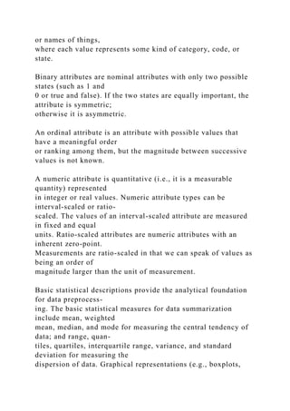 or names of things,
where each value represents some kind of category, code, or
state.
Binary attributes are nominal attributes with only two possible
states (such as 1 and
0 or true and false). If the two states are equally important, the
attribute is symmetric;
otherwise it is asymmetric.
An ordinal attribute is an attribute with possible values that
have a meaningful order
or ranking among them, but the magnitude between successive
values is not known.
A numeric attribute is quantitative (i.e., it is a measurable
quantity) represented
in integer or real values. Numeric attribute types can be
interval-scaled or ratio-
scaled. The values of an interval-scaled attribute are measured
in fixed and equal
units. Ratio-scaled attributes are numeric attributes with an
inherent zero-point.
Measurements are ratio-scaled in that we can speak of values as
being an order of
magnitude larger than the unit of measurement.
Basic statistical descriptions provide the analytical foundation
for data preprocess-
ing. The basic statistical measures for data summarization
include mean, weighted
mean, median, and mode for measuring the central tendency of
data; and range, quan-
tiles, quartiles, interquartile range, variance, and standard
deviation for measuring the
dispersion of data. Graphical representations (e.g., boxplots,
 