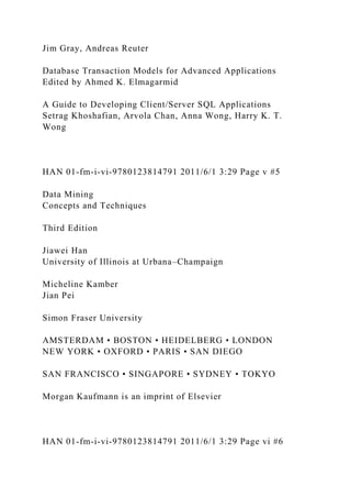 Jim Gray, Andreas Reuter
Database Transaction Models for Advanced Applications
Edited by Ahmed K. Elmagarmid
A Guide to Developing Client/Server SQL Applications
Setrag Khoshafian, Arvola Chan, Anna Wong, Harry K. T.
Wong
HAN 01-fm-i-vi-9780123814791 2011/6/1 3:29 Page v #5
Data Mining
Concepts and Techniques
Third Edition
Jiawei Han
University of Illinois at Urbana–Champaign
Micheline Kamber
Jian Pei
Simon Fraser University
AMSTERDAM • BOSTON • HEIDELBERG • LONDON
NEW YORK • OXFORD • PARIS • SAN DIEGO
SAN FRANCISCO • SINGAPORE • SYDNEY • TOKYO
Morgan Kaufmann is an imprint of Elsevier
HAN 01-fm-i-vi-9780123814791 2011/6/1 3:29 Page vi #6
 