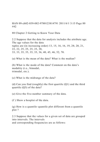 HAN 09-ch02-039-082-9780123814791 2011/6/1 3:15 Page 80
#42
80 Chapter 2 Getting to Know Your Data
2.2 Suppose that the data for analysis includes the attribute age.
The age values for the data
tuples are (in increasing order) 13, 15, 16, 16, 19, 20, 20, 21,
22, 22, 25, 25, 25, 25, 30,
33, 33, 35, 35, 35, 35, 36, 40, 45, 46, 52, 70.
(a) What is the mean of the data? What is the median?
(b) What is the mode of the data? Comment on the data’s
modality (i.e., bimodal,
trimodal, etc.).
(c) What is the midrange of the data?
(d) Can you find (roughly) the first quartile (Q1) and the third
quartile (Q3) of the data?
(e) Give the five-number summary of the data.
(f ) Show a boxplot of the data.
(g) How is a quantile–quantile plot different from a quantile
plot ?
2.3 Suppose that the values for a given set of data are grouped
into intervals. The intervals
and corresponding frequencies are as follows:
 