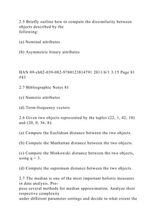 2.5 Briefly outline how to compute the dissimilarity between
objects described by the
following:
(a) Nominal attributes
(b) Asymmetric binary attributes
HAN 09-ch02-039-082-9780123814791 2011/6/1 3:15 Page 81
#43
2.7 Bibliographic Notes 81
(c) Numeric attributes
(d) Term-frequency vectors
2.6 Given two objects represented by the tuples (22, 1, 42, 10)
and (20, 0, 36, 8):
(a) Compute the Euclidean distance between the two objects.
(b) Compute the Manhattan distance between the two objects.
(c) Compute the Minkowski distance between the two objects,
using q = 3.
(d) Compute the supremum distance between the two objects.
2.7 The median is one of the most important holistic measures
in data analysis. Pro-
pose several methods for median approximation. Analyze their
respective complexity
under different parameter settings and decide to what extent the
 