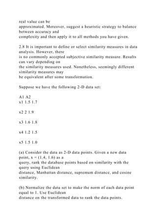 real value can be
approximated. Moreover, suggest a heuristic strategy to balance
between accuracy and
complexity and then apply it to all methods you have given.
2.8 It is important to define or select similarity measures in data
analysis. However, there
is no commonly accepted subjective similarity measure. Results
can vary depending on
the similarity measures used. Nonetheless, seemingly different
similarity measures may
be equivalent after some transformation.
Suppose we have the following 2-D data set:
A1 A2
x1 1.5 1.7
x2 2 1.9
x3 1.6 1.8
x4 1.2 1.5
x5 1.5 1.0
(a) Consider the data as 2-D data points. Given a new data
point, x = (1.4, 1.6) as a
query, rank the database points based on similarity with the
query using Euclidean
distance, Manhattan distance, supremum distance, and cosine
similarity.
(b) Normalize the data set to make the norm of each data point
equal to 1. Use Euclidean
distance on the transformed data to rank the data points.
 