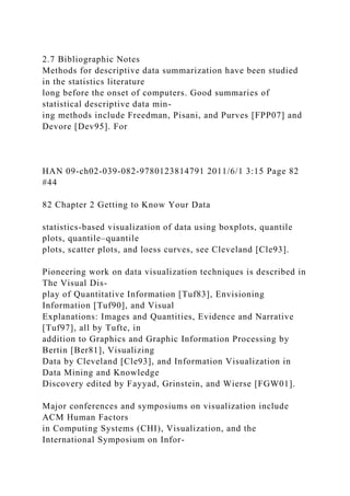 2.7 Bibliographic Notes
Methods for descriptive data summarization have been studied
in the statistics literature
long before the onset of computers. Good summaries of
statistical descriptive data min-
ing methods include Freedman, Pisani, and Purves [FPP07] and
Devore [Dev95]. For
HAN 09-ch02-039-082-9780123814791 2011/6/1 3:15 Page 82
#44
82 Chapter 2 Getting to Know Your Data
statistics-based visualization of data using boxplots, quantile
plots, quantile–quantile
plots, scatter plots, and loess curves, see Cleveland [Cle93].
Pioneering work on data visualization techniques is described in
The Visual Dis-
play of Quantitative Information [Tuf83], Envisioning
Information [Tuf90], and Visual
Explanations: Images and Quantities, Evidence and Narrative
[Tuf97], all by Tufte, in
addition to Graphics and Graphic Information Processing by
Bertin [Ber81], Visualizing
Data by Cleveland [Cle93], and Information Visualization in
Data Mining and Knowledge
Discovery edited by Fayyad, Grinstein, and Wierse [FGW01].
Major conferences and symposiums on visualization include
ACM Human Factors
in Computing Systems (CHI), Visualization, and the
International Symposium on Infor-
 