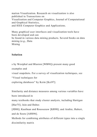 mation Visualization. Research on visualization is also
published in Transactions on
Visualization and Computer Graphics, Journal of Computational
and Graphical Statistics,
and IEEE Computer Graphics and Applications.
Many graphical user interfaces and visualization tools have
been developed and can
be found in various data mining products. Several books on data
mining (e.g., Data
Mining
Solution
s by Westphal and Blaxton [WB98]) present many good
examples and
visual snapshots. For a survey of visualization techniques, see
“Visual techniques for
exploring databases” by Keim [Kei97].
Similarity and distance measures among various variables have
been introduced in
many textbooks that study cluster analysis, including Hartigan
[Har75]; Jain and Dubes
[JD88]; Kaufman and Rousseeuw [KR90]; and Arabie, Hubert,
and de Soete [AHS96].
Methods for combining attributes of different types into a single
dissimilarity matrix
 