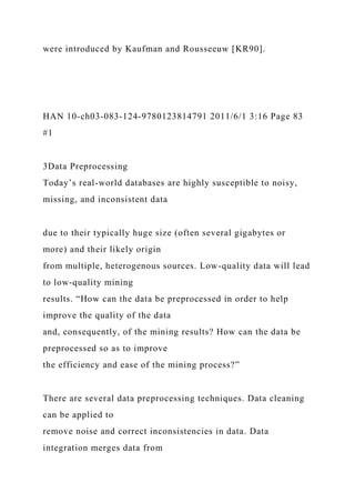 were introduced by Kaufman and Rousseeuw [KR90].
HAN 10-ch03-083-124-9780123814791 2011/6/1 3:16 Page 83
#1
3Data Preprocessing
Today’s real-world databases are highly susceptible to noisy,
missing, and inconsistent data
due to their typically huge size (often several gigabytes or
more) and their likely origin
from multiple, heterogenous sources. Low-quality data will lead
to low-quality mining
results. “How can the data be preprocessed in order to help
improve the quality of the data
and, consequently, of the mining results? How can the data be
preprocessed so as to improve
the efficiency and ease of the mining process?”
There are several data preprocessing techniques. Data cleaning
can be applied to
remove noise and correct inconsistencies in data. Data
integration merges data from
 