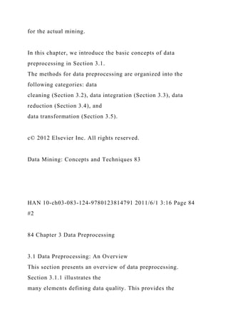 for the actual mining.
In this chapter, we introduce the basic concepts of data
preprocessing in Section 3.1.
The methods for data preprocessing are organized into the
following categories: data
cleaning (Section 3.2), data integration (Section 3.3), data
reduction (Section 3.4), and
data transformation (Section 3.5).
c© 2012 Elsevier Inc. All rights reserved.
Data Mining: Concepts and Techniques 83
HAN 10-ch03-083-124-9780123814791 2011/6/1 3:16 Page 84
#2
84 Chapter 3 Data Preprocessing
3.1 Data Preprocessing: An Overview
This section presents an overview of data preprocessing.
Section 3.1.1 illustrates the
many elements defining data quality. This provides the
 