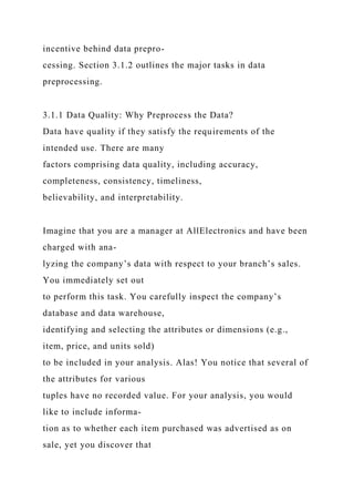 incentive behind data prepro-
cessing. Section 3.1.2 outlines the major tasks in data
preprocessing.
3.1.1 Data Quality: Why Preprocess the Data?
Data have quality if they satisfy the requirements of the
intended use. There are many
factors comprising data quality, including accuracy,
completeness, consistency, timeliness,
believability, and interpretability.
Imagine that you are a manager at AllElectronics and have been
charged with ana-
lyzing the company’s data with respect to your branch’s sales.
You immediately set out
to perform this task. You carefully inspect the company’s
database and data warehouse,
identifying and selecting the attributes or dimensions (e.g.,
item, price, and units sold)
to be included in your analysis. Alas! You notice that several of
the attributes for various
tuples have no recorded value. For your analysis, you would
like to include informa-
tion as to whether each item purchased was advertised as on
sale, yet you discover that
 