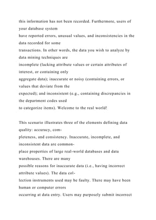 this information has not been recorded. Furthermore, users of
your database system
have reported errors, unusual values, and inconsistencies in the
data recorded for some
transactions. In other words, the data you wish to analyze by
data mining techniques are
incomplete (lacking attribute values or certain attributes of
interest, or containing only
aggregate data); inaccurate or noisy (containing errors, or
values that deviate from the
expected); and inconsistent (e.g., containing discrepancies in
the department codes used
to categorize items). Welcome to the real world!
This scenario illustrates three of the elements defining data
quality: accuracy, com-
pleteness, and consistency. Inaccurate, incomplete, and
inconsistent data are common-
place properties of large real-world databases and data
warehouses. There are many
possible reasons for inaccurate data (i.e., having incorrect
attribute values). The data col-
lection instruments used may be faulty. There may have been
human or computer errors
occurring at data entry. Users may purposely submit incorrect
 