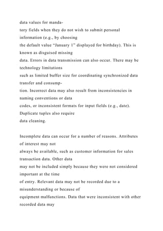 data values for manda-
tory fields when they do not wish to submit personal
information (e.g., by choosing
the default value “January 1” displayed for birthday). This is
known as disguised missing
data. Errors in data transmission can also occur. There may be
technology limitations
such as limited buffer size for coordinating synchronized data
transfer and consump-
tion. Incorrect data may also result from inconsistencies in
naming conventions or data
codes, or inconsistent formats for input fields (e.g., date).
Duplicate tuples also require
data cleaning.
Incomplete data can occur for a number of reasons. Attributes
of interest may not
always be available, such as customer information for sales
transaction data. Other data
may not be included simply because they were not considered
important at the time
of entry. Relevant data may not be recorded due to a
misunderstanding or because of
equipment malfunctions. Data that were inconsistent with other
recorded data may
 