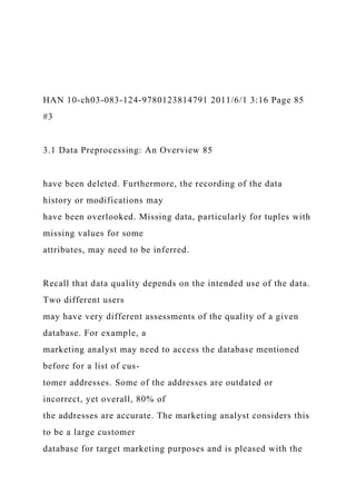 HAN 10-ch03-083-124-9780123814791 2011/6/1 3:16 Page 85
#3
3.1 Data Preprocessing: An Overview 85
have been deleted. Furthermore, the recording of the data
history or modifications may
have been overlooked. Missing data, particularly for tuples with
missing values for some
attributes, may need to be inferred.
Recall that data quality depends on the intended use of the data.
Two different users
may have very different assessments of the quality of a given
database. For example, a
marketing analyst may need to access the database mentioned
before for a list of cus-
tomer addresses. Some of the addresses are outdated or
incorrect, yet overall, 80% of
the addresses are accurate. The marketing analyst considers this
to be a large customer
database for target marketing purposes and is pleased with the
 