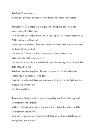 database’s accuracy,
although, as sales manager, you found the data inaccurate.
Timeliness also affects data quality. Suppose that you are
overseeing the distribu-
tion of monthly sales bonuses to the top sales representatives at
AllElectronics. Several
sales representatives, however, fail to submit their sales records
on time at the end of
the month. There are also a number of corrections and
adjustments that flow in after
the month’s end. For a period of time following each month, the
data stored in the
database are incomplete. However, once all of the data are
received, it is correct. The fact
that the month-end data are not updated in a timely fashion has
a negative impact on
the data quality.
Two other factors affecting data quality are believability and
interpretability. Believ-
ability reflects how much the data are trusted by users, while
interpretability reflects
how easy the data are understood. Suppose that a database, at
one point, had several
 