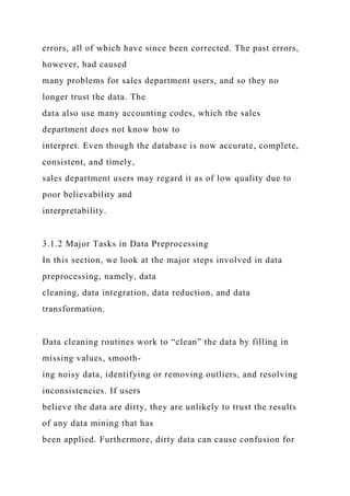 errors, all of which have since been corrected. The past errors,
however, had caused
many problems for sales department users, and so they no
longer trust the data. The
data also use many accounting codes, which the sales
department does not know how to
interpret. Even though the database is now accurate, complete,
consistent, and timely,
sales department users may regard it as of low quality due to
poor believability and
interpretability.
3.1.2 Major Tasks in Data Preprocessing
In this section, we look at the major steps involved in data
preprocessing, namely, data
cleaning, data integration, data reduction, and data
transformation.
Data cleaning routines work to “clean” the data by filling in
missing values, smooth-
ing noisy data, identifying or removing outliers, and resolving
inconsistencies. If users
believe the data are dirty, they are unlikely to trust the results
of any data mining that has
been applied. Furthermore, dirty data can cause confusion for
 