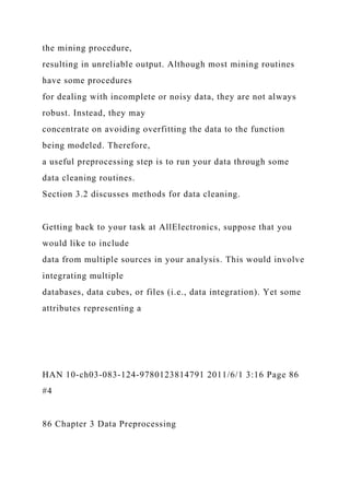 the mining procedure,
resulting in unreliable output. Although most mining routines
have some procedures
for dealing with incomplete or noisy data, they are not always
robust. Instead, they may
concentrate on avoiding overfitting the data to the function
being modeled. Therefore,
a useful preprocessing step is to run your data through some
data cleaning routines.
Section 3.2 discusses methods for data cleaning.
Getting back to your task at AllElectronics, suppose that you
would like to include
data from multiple sources in your analysis. This would involve
integrating multiple
databases, data cubes, or files (i.e., data integration). Yet some
attributes representing a
HAN 10-ch03-083-124-9780123814791 2011/6/1 3:16 Page 86
#4
86 Chapter 3 Data Preprocessing
 