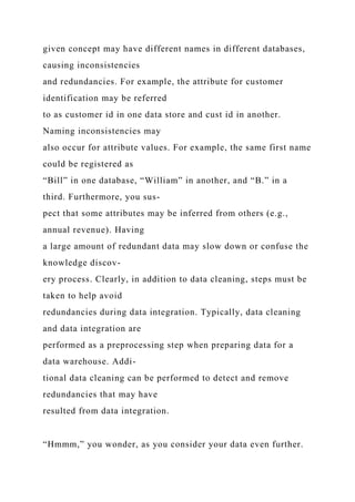 given concept may have different names in different databases,
causing inconsistencies
and redundancies. For example, the attribute for customer
identification may be referred
to as customer id in one data store and cust id in another.
Naming inconsistencies may
also occur for attribute values. For example, the same first name
could be registered as
“Bill” in one database, “William” in another, and “B.” in a
third. Furthermore, you sus-
pect that some attributes may be inferred from others (e.g.,
annual revenue). Having
a large amount of redundant data may slow down or confuse the
knowledge discov-
ery process. Clearly, in addition to data cleaning, steps must be
taken to help avoid
redundancies during data integration. Typically, data cleaning
and data integration are
performed as a preprocessing step when preparing data for a
data warehouse. Addi-
tional data cleaning can be performed to detect and remove
redundancies that may have
resulted from data integration.
“Hmmm,” you wonder, as you consider your data even further.
 