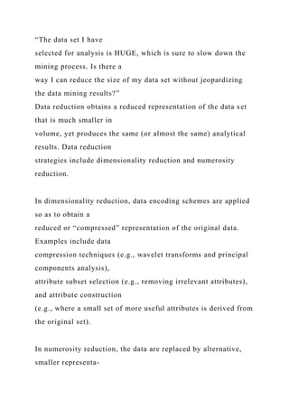 “The data set I have
selected for analysis is HUGE, which is sure to slow down the
mining process. Is there a
way I can reduce the size of my data set without jeopardizing
the data mining results?”
Data reduction obtains a reduced representation of the data set
that is much smaller in
volume, yet produces the same (or almost the same) analytical
results. Data reduction
strategies include dimensionality reduction and numerosity
reduction.
In dimensionality reduction, data encoding schemes are applied
so as to obtain a
reduced or “compressed” representation of the original data.
Examples include data
compression techniques (e.g., wavelet transforms and principal
components analysis),
attribute subset selection (e.g., removing irrelevant attributes),
and attribute construction
(e.g., where a small set of more useful attributes is derived from
the original set).
In numerosity reduction, the data are replaced by alternative,
smaller representa-
 