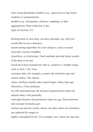 tions using parametric models (e.g., regression or log-linear
models) or nonparametric
models (e.g., histograms, clusters, sampling, or data
aggregation). Data reduction is the
topic of Section 3.4.
Getting back to your data, you have decided, say, that you
would like to use a distance-
based mining algorithm for your analysis, such as neural
networks, nearest-neighbor
classifiers, or clustering.1 Such methods provide better results
if the data to be ana-
lyzed have been normalized, that is, scaled to a smaller range
such as [0.0, 1.0]. Your
customer data, for example, contain the attributes age and
annual salary. The annual
salary attribute usually takes much larger values than age.
Therefore, if the attributes
are left unnormalized, the distance measurements taken on
annual salary will generally
outweigh distance measurements taken on age. Discretization
and concept hierarchy gen-
eration can also be useful, where raw data values for attributes
are replaced by ranges or
higher conceptual levels. For example, raw values for age may
 