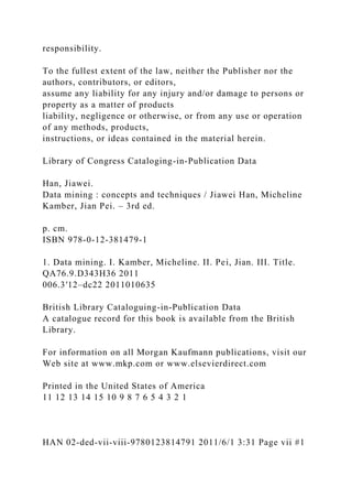 responsibility.
To the fullest extent of the law, neither the Publisher nor the
authors, contributors, or editors,
assume any liability for any injury and/or damage to persons or
property as a matter of products
liability, negligence or otherwise, or from any use or operation
of any methods, products,
instructions, or ideas contained in the material herein.
Library of Congress Cataloging-in-Publication Data
Han, Jiawei.
Data mining : concepts and techniques / Jiawei Han, Micheline
Kamber, Jian Pei. – 3rd ed.
p. cm.
ISBN 978-0-12-381479-1
1. Data mining. I. Kamber, Micheline. II. Pei, Jian. III. Title.
QA76.9.D343H36 2011
006.3′12–dc22 2011010635
British Library Cataloguing-in-Publication Data
A catalogue record for this book is available from the British
Library.
For information on all Morgan Kaufmann publications, visit our
Web site at www.mkp.com or www.elsevierdirect.com
Printed in the United States of America
11 12 13 14 15 10 9 8 7 6 5 4 3 2 1
HAN 02-ded-vii-viii-9780123814791 2011/6/1 3:31 Page vii #1
 