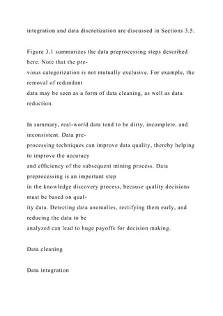 integration and data discretization are discussed in Sections 3.5.
Figure 3.1 summarizes the data preprocessing steps described
here. Note that the pre-
vious categorization is not mutually exclusive. For example, the
removal of redundant
data may be seen as a form of data cleaning, as well as data
reduction.
In summary, real-world data tend to be dirty, incomplete, and
inconsistent. Data pre-
processing techniques can improve data quality, thereby helping
to improve the accuracy
and efficiency of the subsequent mining process. Data
preprocessing is an important step
in the knowledge discovery process, because quality decisions
must be based on qual-
ity data. Detecting data anomalies, rectifying them early, and
reducing the data to be
analyzed can lead to huge payoffs for decision making.
Data cleaning
Data integration
 