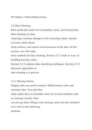 88 Chapter 3 Data Preprocessing
3.2 Data Cleaning
Real-world data tend to be incomplete, noisy, and inconsistent.
Data cleaning (or data
cleansing ) routines attempt to fill in missing values, smooth
out noise while identi-
fying outliers, and correct inconsistencies in the data. In this
section, you will study
basic methods for data cleaning. Section 3.2.1 looks at ways of
handling missing values.
Section 3.2.2 explains data smoothing techniques. Section 3.2.3
discusses approaches to
data cleaning as a process.
3.2.1 Missing Values
Imagine that you need to analyze AllElectronics sales and
customer data. You note that
many tuples have no recorded value for several attributes such
as customer income. How
can you go about filling in the missing values for this attribute?
Let’s look at the following
methods.
 