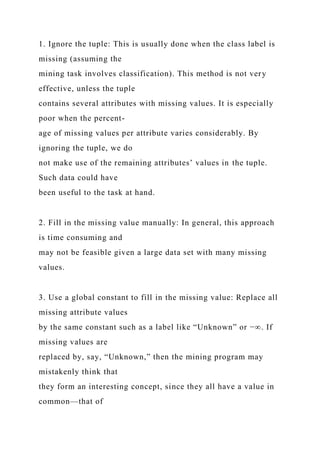 1. Ignore the tuple: This is usually done when the class label is
missing (assuming the
mining task involves classification). This method is not very
effective, unless the tuple
contains several attributes with missing values. It is especially
poor when the percent-
age of missing values per attribute varies considerably. By
ignoring the tuple, we do
not make use of the remaining attributes’ values in the tuple.
Such data could have
been useful to the task at hand.
2. Fill in the missing value manually: In general, this approach
is time consuming and
may not be feasible given a large data set with many missing
values.
3. Use a global constant to fill in the missing value: Replace all
missing attribute values
by the same constant such as a label like “Unknown” or −∞. If
missing values are
replaced by, say, “Unknown,” then the mining program may
mistakenly think that
they form an interesting concept, since they all have a value in
common—that of
 